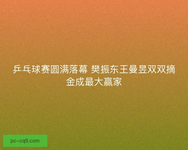 乒乓球赛圆满落幕 樊振东王曼昱双双摘金成最大赢家