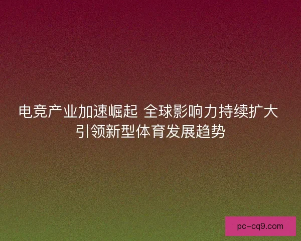 电竞产业加速崛起 全球影响力持续扩大 引领新型体育发展趋势